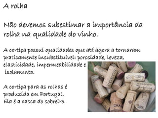 A rolha

Não devemos subestimar a importância da
rolha na qualidade do vinho.
A cortiça possui qualidades que até agora a tornaram
praticamente insubstituível: porosidade, leveza,
elasticidade, impermeabilidade e
 isolamento.

A cortiça para as rolhas é
produzida em Portugal.
Ela é a casca do sobreiro.
 