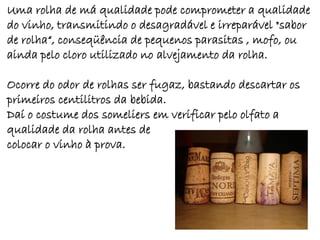 Uma rolha de má qualidade pode comprometer a qualidade
do vinho, transmitindo o desagradável e irreparável "sabor
de rolha“, conseqüência de pequenos parasitas , mofo, ou
ainda pelo cloro utilizado no alvejamento da rolha.

Ocorre do odor de rolhas ser fugaz, bastando descartar os
primeiros centilitros da bebida.
Daí o costume dos someliers em verificar pelo olfato a
qualidade da rolha antes de
colocar o vinho à prova.
 