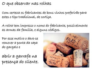 O que observar nas rolhas
Com certeza os fabricantes de bons vinhos preferirão para
estes o tipo tradicional, de cortiça.

A rolha tem impresso o nome do fabricante, possivelmente
as armas da família, e alguns códigos.

Por esse motivo o deve-se
remover a ponta da capa
do gargalo e

abrir a garrafa na
presença do cliente.
 