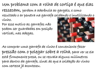 Um problema com a rolha de cortiça é que elas
ressecam, perdem a aderência ao gargalo, e como
resultado o ar penetra na garrafa oxidando e inutilizando o
vinho.
Por esse motivo as garrafas não
podem ser guardadas em posição
vertical, nas adegas.


Ao comprar uma garrafa de vinho é conveniente fazer
pressão com o polegar sobre a rolha, para ver se ela
está firmemente presa, ou se resvala alguns milímetros
para dentro da garrafa, sinal de que a oxidação do vinho
com certeza já aconteceu.
 
