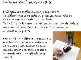 Enólogos/enófilos/sommelier

Enólogos são profissionais que estudaram
cientificamente sobre todos os processos associados ao
vinho em cursos superiores de enologia.
Os enófilos são apenas as pessoas que gostam de vinho e
procuram informações sobre essa bebida apenas por
curiosidade ou prazer.

Enologia é uma ciência que estuda os
aspectos relativos ao vinho desde o
plantio das uvas, análise do solo,
colheita, separação, produção até o
engarrafamento, envelhecimento
e venda.
 