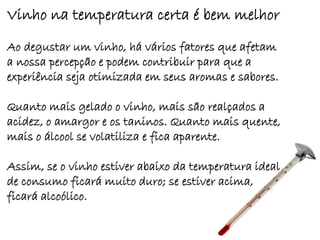 Vinho na temperatura certa é bem melhor
Ao degustar um vinho, há vários fatores que afetam
a nossa percepção e podem contribuir para que a
experiência seja otimizada em seus aromas e sabores.

Quanto mais gelado o vinho, mais são realçados a
acidez, o amargor e os taninos. Quanto mais quente,
mais o álcool se volatiliza e fica aparente.

Assim, se o vinho estiver abaixo da temperatura ideal
de consumo ficará muito duro; se estiver acima,
ficará alcoólico.
 