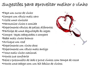 Sugestões para aproveitar melhor o vinho
•Faça um curso de vinho
•Compre um rótulo mais caro
•Visite uma vinícola
•Harmonize vinho e comida
•Experimente rótulos de países diferentes
•Participe de uma degustação às cegas
•Compre taças adequadas e compare
•Beba mais vinho branco
•Arrisque um rosé
•Experimente um vinho doce
•Experimente um rótulo mais antigo
•Tome mais vinho nacional
•Monte sua confraria
•Deixe o preconceito de lado e prove vinhos com tampa de rosca
•Monte uma adega com um kit básico de vinhos
 