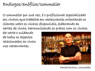 Enólogos/enófilos/sommelier

O sommelier por sua vez, é o profissional especializado
em vinhos que trabalha em restaurantes orientando os
clientes sobre os vinhos disponíveis, elaborando as
cartas de vinho, harmonizando os pratos com os vinhos
da carta e cuidando
de todos os aspectos
relacionados ao vinho
nos restaurantes.




                                     Daniela Bravin, sommelière
 