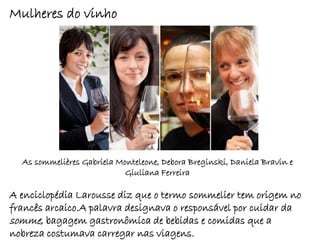 Mulheres do vinho




  As sommelières Gabriela Monteleone, Debora Breginski, Daniela Bravin e
                            Giuliana Ferreira

A enciclopédia Larousse diz que o termo sommelier tem origem no
francês arcaico.A palavra designava o responsável por cuidar da
somme, bagagem gastronômica de bebidas e comidas que a
nobreza costumava carregar nas viagens.
 