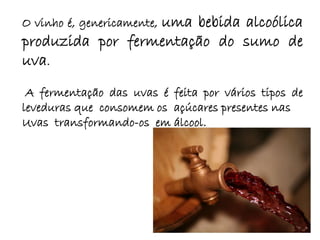 uma bebida alcoólica
O vinho é, genericamente,
produzida por fermentação do sumo de
uva.
 A fermentação das uvas é feita por vários tipos de
leveduras que consomem os açúcares presentes nas
Uvas transformando-os em álcool.
 