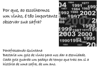 Por que, ao escolhermos
um vinho, é tão importante
observar sua safra?




Parafraseando Quintana
Bastaria um gole de vinho para nos dar a eternidade.
Cada gole guarda um pedaço de tempo que traz em si a
história de uma safra, de um ano.
 