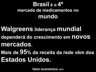 Brasil é o 4º
      mercado de medicamentos no
               mundo

Walgreens liderança mundial
dependerá do crescimento em novos
mercados.
Mais de 95% da receita da rede vêm dos
Estados Unidos.
            Valor econômico, 2011
 