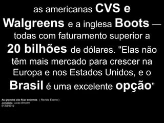 e as americanas CVS
Walgreens e a inglesa Boots —
         todas com faturamento superior a
    20 bilhões de dólares. "Elas não
       têm mais mercado para crescer na
        Europa e nos Estados Unidos, e o
      Brasil é uma excelente opção”
As grandes vão ficar enormes ( Revista Exame )
Jornalista: Lucas Amorim
01/03/2012
 