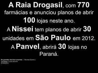 A Raia Drogasil, com 770
    farmácias e anunciou planos de abrir
         100 lojas neste ano.
   A Nissei tem planos de abrir 30
  unidades em São Paulo em 2012.
     A Panvel, abrirá 30 lojas no
                                                 Paraná.
As grandes vão ficar enormes ( Revista Exame )
Jornalista: Lucas Amorim
01/03/2012
 