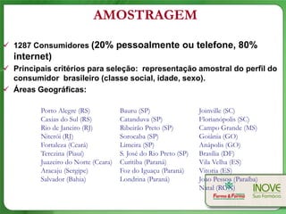 AMOSTRAGEM

 1287 Consumidores (20% pessoalmente ou telefone, 80%
  internet)
 Principais critérios para seleção: representação amostral do perfil do
  consumidor brasileiro (classe social, idade, sexo).
 Áreas Geográficas:

         Porto Alegre (RS)           Bauru (SP)                  Joinville (SC)
         Caxias do Sul (RS)          Catanduva (SP)              Florianópolis (SC)
         Rio de Janeiro (RJ)         Ribeirão Preto (SP)         Campo Grande (MS)
         Niterói (RJ)                Sorocaba (SP)               Goiânia (GO)
         Fortaleza (Ceará)           Limeira (SP)                Anápolis (GO)
         Terezina (Piauí)            S. José do Rio Preto (SP)   Brasília (DF)
         Juazeiro do Norte (Ceara)   Curitiba (Paraná)           Vila Velha (ES)
         Aracaju (Sergipe)           Foz do Iguaçu (Paraná)      Vitoria (ES)
         Salvador (Bahia)            Londrina (Paraná)           Joao Pessoa (Paraíba)
                                                                 Natal (RGN)
 