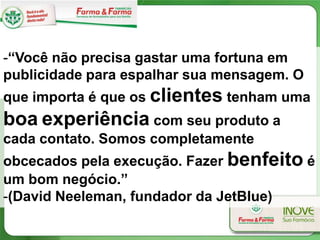 -“Você não precisa gastar uma fortuna em
publicidade para espalhar sua mensagem. O
que importa é que os clientes tenham uma
boa experiência com seu produto a
cada contato. Somos completamente
obcecados pela execução. Fazer benfeito é
um bom negócio.”
-(David Neeleman, fundador da JetBlue)
 