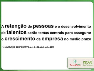 A retenção de pessoas e o desenvolvimento
de talentos serão temas centrais para assegurar
o crescimento da empresa no médio prazo

-revista MUNDO CORPORATIVO, p. 4-9, n32, abril-junho 2011
 