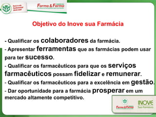 Objetivo do Inove sua Farmácia

- Qualificar os colaboradores da farmácia.
- Apresentar ferramentas que as farmácias podem usar
para ter sucesso.
- Qualificar os farmacêuticos para que os serviços
farmacêuticos possam fidelizar e remunerar.
- Qualificar os farmacêuticos para a excelência em gestão.
- Dar oportunidade para a farmácia prosperar em um
mercado altamente competitivo.
 