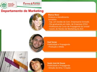 Departamento de Marketing
                            Bianca Rossi
                            Diretora e Atendimento
                            Jornalista
                            - Esp. em Gestão de Com. Empresarial (Univali)
                            - Pós-graduanda em Adm. de Empresas (FGV)
                            - Professora do Curso de Propaganda da Univali
                            - Coord. do Núcleo de Marketing da ACII




                            Kael Serpa
                            Publicidade e Propaganda
                            - Produção e Mídia




                            Saulo José de Souza
                            Publicidade e Propaganda
                            - Direção de Arte / Criação
 