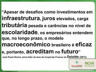 “Apesar de desafios como investimentos em
infraestrutura, juros elevados, carga
tributária pesada e carências no nível de
escolaridade, os empresários entendem
que, no longo prazo, o modelo
macroeconômico brasileiro é eficaz
e, portanto, acreditam no futuro”
-José Paulo Rocha, sócio-líder da área de Corporate Finance da Deloitte (2011).
 