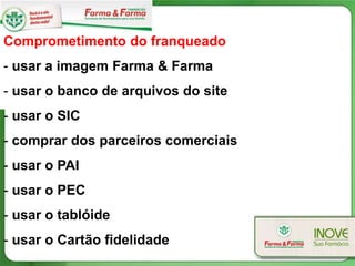 Comprometimento do franqueado
- usar a imagem Farma & Farma
- usar o banco de arquivos do site
- usar o SIC
- comprar dos parceiros comerciais
- usar o PAI
- usar o PEC
- usar o tablóide
- usar o Cartão fidelidade
 