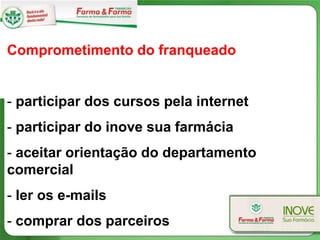 Comprometimento do franqueado


- participar dos cursos pela internet
- participar do inove sua farmácia
- aceitar orientação do departamento
comercial
- ler os e-mails
- comprar dos parceiros
 