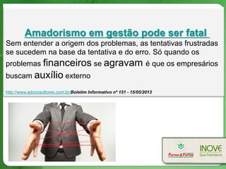 Amadorismo em gestão pode ser fatal
Sem entender a origem dos problemas, as tentativas frustradas
se sucedem na base da tentativa e do erro. Só quando os
problemas financeiros se agravam é que os empresários
buscam auxílio externo.
http://www.adconsultores.com.br/Boletim Informativo nº 151 - 15/05/2013
 