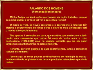FALANDO DOS HOMENS
                       (Fernanda Montenegro)

   Minha Amiga, se Você acha que Homem dá muito trabalho, case-se
com uma Mulher e aí Você vai ver o que é Mau Humor!

    O modo de vida, os novos costumes e o desrespeito à natureza tem
afetado a sobrevivência de vários seres e entre os mais ameaçados está
o macho da espécie humana.

   Tive apenas 1 exemplar em casa, que mantive com muito zelo e dedi-
cação num casamento que durou 56 anos de muito amor e com-
panheirismo, (1952-2008) mas, na verdade, acredito que era ele quem
também me mantinha firme no relacionamento.

    Portanto, por uma questão de auto-sobrevivência, lanço a campanha
'Salvem os Homens!'

    Tomem aqui os meus poucos conhecimentos em fisiologia da mascu-
linidade a fim de se preservar os raros e preciosos exemplares que ainda
restam.
 