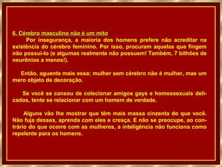 6. Cérebro masculino não é um mito
     Por insegurança, a maioria dos homens prefere não acreditar na
existência do cérebro feminino. Por isso, procuram aquelas que fingem
não possuí-lo (e algumas realmente não possuem! Também, 7 bilhões de
neurônios a menos!).

  Então, aguente mais essa: mulher sem cérebro não é mulher, mas um
mero objeto de decoração.

   Se você se cansou de colecionar amigos gays e homossexuais deli-
cados, tente se relacionar com um homem de verdade.

     Alguns vão lhe mostrar que têm mais massa cinzenta do que você.
Não fuja desses, aprenda com eles e cresça. E não se preocupe, ao con-
trário do que ocorre com as mulheres, a inteligência não funciona como
repelente para os homens.
 