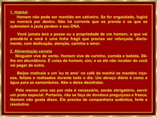 1. Habitat
Homem não pode ser mantido em cativeiro. Se for engaiolado, fugirá
ou morrerá por dentro. Não há corrente que os prenda e os que se
submetem à jaula perdem o seu DNA.
Você jamais terá a posse ou a propriedade de um homem, o que vai
prendê-lo a você é uma linha frágil que precisa ser reforçada, diariamente, com dedicação, atenção, carinho e amor.
2. Alimentação correta
Ninguém vive de vento. Homem vive de carinho, comida e bebida. Dêlhe em abundância. É coisa de homem, sim, e se ele não receber de você
vai pegar de outra.
Beijos matinais e um 'eu te amo’ no café da manhã os mantém viçosos, felizes e realizados durante todo o dia. Um abraço diário é como a
água para as samambaias. Não o deixe desidratar.
Pelo menos uma vez por mês é necessário, senão obrigatório, servir
um prato especial. Portanto, não se faça de dondoca preguiçosa e fresca.
Homem não gosta disso. Ele precisa de companheira autêntica, forte e
resolutiva.

 