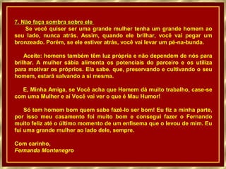 7. Não faça sombra sobre ele
Se você quiser ser uma grande mulher tenha um grande homem ao
seu lado, nunca atrás. Assim, quando ele brilhar, você vai pegar um
bronzeado. Porém, se ele estiver atrás, você vai levar um pé-na-bunda.
Aceite: homens também têm luz própria e não dependem de nós para
brilhar. A mulher sábia alimenta os potenciais do parceiro e os utiliza
para motivar os próprios. Ela sabe. que, preservando e cultivando o seu
homem, estará salvando a si mesma.
E, Minha Amiga, se Você acha que Homem dá muito trabalho, case-se
com uma Mulher e aí Você vai ver o que é Mau Humor!
Só tem homem bom quem sabe fazê-lo ser bom! Eu fiz a minha parte,
por isso meu casamento foi muito bom e consegui fazer o Fernando
muito feliz até o último momento de um enfisema que o levou de mim. Eu
fui uma grande mulher ao lado dele, sempre.
Com carinho,
Fernanda Montenegro

 