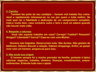 3. Carinho3. Carinho
Também faz parte de seu cardápio – homem mal tratado fica vulne-
rável a rapidamente interessar-se na rua por quem o trata melhor. Se
você quer ter a fidelidade e dedicação de um companheiro completo,
trate-o muito bem, caso contrário outra o fará e você só saberá quando
não houver mais volta.
4. Respeite a natureza4. Respeite a natureza
Você não suporta trabalho em casa? Cerveja? Futebol? Pescaria?
Amigos? Liberdade? Carros? Case-se com uma Mulher.
Homens são folgados. Desarrumam tudo. São durões. Não gostam de
telefones. Odeiam discutir a relação. Odeiam shoppings. Enfim, se quiser
viver com um homem, prepare-se para isso.
5. Não anule sua origem5. Não anule sua origem
O homem sempre foi o macho provedor da família, portanto é típico
valorizar negócios, trabalho, dinheiro, finanças, investimentos, empre-
endimentos. Entenda tudo isso e apoie.
 