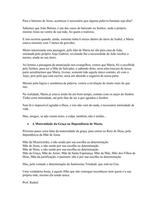 Para o batismo de Jesus, acontecer é necessário que alguma palavra humana seja dita?
Sabemos que João Batista, é um dos casos de batizado no Senhor, onde o próprio
menino Jesus no ventre de sua mãe, foi quem o realizou.
E isto ocorreu quando, ainda, somente tinha 6 meses dentro do útero de Izabel, e Maria
estava somente com 3 meses de gravidez.
Muito interessante esta passagem, pelo fato de Maria ter ido para casa de João,
orientada pelo próprio Anjo Gabriel, revelando-lhe a necessidade de João receber o
mestre, ainda no seu útero.
Ao lermos a passagem da anunciação nos evangelhos, vemos que Maria, foi a escolhida
pelo Senhor, para ser a Mãe do Salvador, e sabendo disto, seria uma loucura de nossa
parte acreditarmos que Maria, tivesse, somente tido aquele único contato, ali com o
Anjo, pois pelo que está escrito, seria um absurdo e cegueira de nossa parte.
Mesmo pela lógica e semântica da palavra, vemos a revelação de muito mais do que
isto.
Na realidade, Maria já estava tendo há um bom tempo, contato com os anjos do Senhor.
Tinha certa intimidade, até pelo fato de ser a que agradou o Senhor.
Sem fé é impossível agradar a Deus, e isto não vem do nada, é necessário intimidade de
vida.
Mas, amigos, se não creem nisto, a culpa, também, não é minha...
A Maternidade da Graça na Dependência de Maria.
Próximo passo seria falar da maternidade da graça, para entrar no Reio de Deus, pela
dependência da Mãe de Jesus.
Mãe da Misericórdia, e não sendo por sua escolha ou determinação.
Mãe de Jesus, e não sendo por sua escolha ou determinação.
Mãe de Deus, e não sendo por sua escolha ou determinação.
Mãe da Graça, Mãe do Amor, Mãe da Santa Esperança, Mãe da Mãe, Mão dos Filhos de
Deus, Mãe da justificação, e pasmem: não é por sua escolha ou determinação.
Mas, pela vontade e determinação da Santíssima Trindade, que está no Céu.
Uma verdadeira besta, é aquele filho que não consegue reconhecer nem quem é a sua
própria mãe, mesmo ela sendo única.
Prof. Rafael.

 