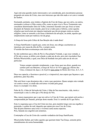 Aqui está uma questão muito interessante a ser considerada, pois encontramos pessoas
pregando em nome de Cristo, mas com interesses que não têm nada a ver com a vontade
do Senhor.
Ensinando, portanto, seus irmãos a fugirem da Cruz da Graça, que nos salva, ou outros,
ensinando a colocar o Filho contra o Pai, como se para viver o Novo Testamento sem
considerar determinados fatos do Velho, estaremos fazendo com que Jesus se torne
discípulo de Satanás neste mundo, para levar a todos para o Inferno, como aquelas
religiões que resolveram por alguma inspiração que devem pregar contra as outras
religiões, como se somente a sua fossa a detentora da salvação, ou ainda, aqueles que
simplesmente usam por malícia a lei da graça.
A Graça de Jesus pelo Cálice de Sua Benção não é nada disto!
A Graça Santificante é aquela que, como em Jesus, nos obriga a aceitarmos as
injustiças, por causa da obra do Pai, e sempre assim.
O sermão das bem-aventuranças está cheio dela.
Se não soubermos que a obra do Pai é a Sua própria Vontade, e que essa vontade, a
d´Ele não a nossa, se difere com relação a cada um de nós, pois está vinculada à Sua
Infinita Misericórdia, a qual, esse Deus de bondade tem para cada um de nós em
particular:
Vamos sempre entender erradamente, o que Jesus quer nos dizer, quando nos
confere pelo seu Batismo, a Graça de Nascer de Novo para ver o Reino dos
Céus, e renascer da Água e do Espírito para entrar no Reino dos Céus. Jo 3, 3; 5.
Deus nos capacita, a fazermos o possível, e o impossível, mas espera que façamos o que
pudermos, para Sua obra.
Não será fazer o que desejamos não, e nem o que queremos. Quase sempre esta vontade
vai contra a nossa, se ainda não estivemos vivendo pela graça.
Jesus é o exemplo vivo disto.
Falar de Fé, é falar de Salvação de Cristo, é falar de Seu nascimento, vida, morte e
ressurreição e esta é a obra que o Pai deseja de Nós.
Mas, nunca esqueçamos que o que nos salva é a Cruz de Cristo, que jamais será aceita e
compreendida por Satanás, príncipe deste mundo. Este é o sentido da Fé que Salva.
Esta é a segurança que a Cruz de Cristo nos traz, pois mantém longe com seu orgulho e
pretensão, o senhor do mal, daqueles que optam por essa Cruz de Cristo.
Não dá para falarmos uma coisa e vivermos outra nestes aspectos.
Pois, Satanás nos engolirá sem notarmos.
Contemplar a Cruz de Cristo dá o sentido verdadeiro da Graça Santificante.
Misericórdia Senhor, por todos aqueles que queiram tratar Tua Graça, somente pelos
entendimentos de nossa humanidade:

 