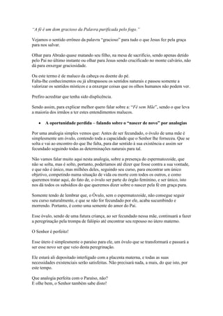 “A fé é um dom gracioso da Palavra purificada pelo fogo.”
Vejamos o sentido errôneo da palavra “gracioso” para tudo o que Jesus fez pela graça
para nos salvar.
Olhar para Abraão quase matando seu filho, na mesa de sacrifício, sendo apenas detido
pelo Pai no último instante ou olhar para Jesus sendo crucificado no monte calvário, não
dá para enxergar graciosidade.
Ou este termo é de maluco da cabeça ou doente do pé.
Falta-lhe conhecimentos ou já ultrapassou os sentidos naturais e passou somente a
valorizar os sentidos místicos e a enxergar coisas que os olhos humanos não podem ver.
Prefiro acreditar que tenha sido displicência.
Sendo assim, para explicar melhor quero falar sobre a: “Fé sem Mãe”, sendo o que leva
a maioria dos irmãos a ter estes entendimentos malucos.
A oportunidade perdida – falando sobre o “nascer de novo” por analogias
Por uma analogia simples vemos que: Antes de ser fecundado, o óvulo de uma mãe é
simplesmente um óvulo, contendo toda a capacidade que o Senhor lhe forneceu. Que se
solta e vai ao encontro do que lhe falta, para dar sentido à sua existência e assim ser
fecundado seguindo todas as determinações naturais para tal.
Não vamos falar muito aqui nesta analogia, sobre a presença do espermatozoide, que
não se solta, mas é solto, portanto, poderíamos até dizer que fosse contra a sua vontade,
e que não é único, mas milhões deles, seguindo seu curso, para encontrar um único
objetivo, competindo numa situação de vida ou morte com todos os outros, e como
queremos tratar aqui, do fato de, o óvulo ser parte do órgão feminino, e ser único, isto
nos dá todos os subsídios do que queremos dizer sobre o nascer pela fé em graça pura.
Somente tendo de lembrar que, o Óvulo, sem o espermatozoide, não consegue seguir
seu curso naturalmente, e que se não for fecundado por ele, acaba sucumbindo e
morrendo. Portanto, é como uma semente do amor do Pai.
Esse óvulo, sendo de uma futura criança, ao ser fecundado nessa mãe, continuará a fazer
a peregrinação pela trompa de falópio até encontrar seu repouso no útero materno.
O Senhor é perfeito!
Esse útero é simplesmente o paraíso para ele, um óvulo que se transformará e passará a
ser esse novo ser que veio desta peregrinação.
Ele estará ali depositado interligado com a placenta materna, e todas as suas
necessidades existenciais serão satisfeitas. Não precisará nada, a mais, do que isto, por
este tempo.
Que analogia perfeita com o Paraíso, não?
E olhe bem, o Senhor também sabe disto!

 