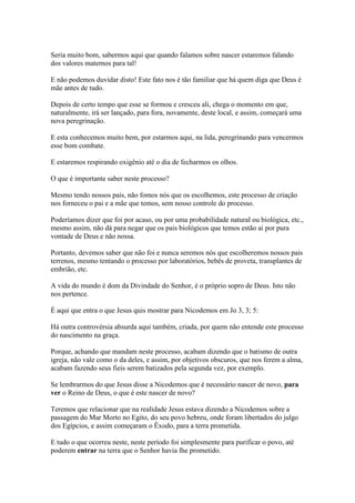 Seria muito bom, sabermos aqui que quando falamos sobre nascer estaremos falando
dos valores maternos para tal!
E não podemos duvidar disto! Este fato nos é tão familiar que há quem diga que Deus é
mãe antes de tudo.
Depois de certo tempo que esse se formou e cresceu ali, chega o momento em que,
naturalmente, irá ser lançado, para fora, novamente, deste local, e assim, começará uma
nova peregrinação.
E esta conhecemos muito bem, por estarmos aqui, na lida, peregrinando para vencermos
esse bom combate.
E estaremos respirando oxigênio até o dia de fecharmos os olhos.
O que é importante saber neste processo?
Mesmo tendo nossos pais, não fomos nós que os escolhemos, este processo de criação
nos forneceu o pai e a mãe que temos, sem nosso controle do processo.
Poderíamos dizer que foi por acaso, ou por uma probabilidade natural ou biológica, etc.,
mesmo assim, não dá para negar que os pais biológicos que temos estão ai por pura
vontade de Deus e não nossa.
Portanto, devemos saber que não foi e nunca seremos nós que escolheremos nossos pais
terrenos, mesmo tentando o processo por laboratórios, bebês de proveta, transplantes de
embrião, etc.
A vida do mundo é dom da Divindade do Senhor, é o próprio sopro de Deus. Isto não
nos pertence.
É aqui que entra o que Jesus quis mostrar para Nicodemos em Jo 3, 3; 5:
Há outra controvérsia absurda aqui também, criada, por quem não entende este processo
do nascimento na graça.
Porque, achando que mandam neste processo, acabam dizendo que o batismo de outra
igreja, não vale como o da deles, e assim, por objetivos obscuros, que nos ferem a alma,
acabam fazendo seus fieis serem batizados pela segunda vez, por exemplo.
Se lembrarmos do que Jesus disse a Nicodemos que é necessário nascer de novo, para
ver o Reino de Deus, o que é este nascer de novo?
Teremos que relacionar que na realidade Jesus estava dizendo a Nicodemos sobre a
passagem do Mar Morto no Egito, do seu povo hebreu, onde foram libertados do julgo
dos Egípcios, e assim começaram o Êxodo, para a terra prometida.
E tudo o que ocorreu neste, neste período foi simplesmente para purificar o povo, até
poderem entrar na terra que o Senhor havia lhe prometido.

 