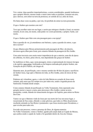 Ver e entrar: duas questões importantíssimas, a serem considerados, quando lembramos
que o próprio Moises, mesmo sendo o maior entre todos os profetas, cometeu um erro,
que o deixou, sem entrar na terra da promessa, no sentido da Lei, antes de Jesus.
Ele bateu duas vezes na pedra, e por isto, foi proibido de entrar na terra prometida.
O que o Senhor quis mostrar com isto?
Teve que escolher outro em seu lugar, e assim que entregou o bastão a Josué, no mesmo
instante, lá em cima, do monte, onde podia ver a terra prometida, o próprio Aarão, cair
morto.
O que o Senhor quer falar com esta passagem para a sua igreja?
Para a questão do ver, já entendemos este batismo, e para a questão do entrar, o que
deve ocorrer?
Já que olhamos para Moises primeiramente pela passagem do Mar e do deserto,
devemos agora olhar para Josué, pois estamos falando da passagem do Rio Jordão.
Uma outra travessia com muito maior importância do que a anterior, num dia de época
de colheitas, rio cheio, pelas chuvas, mas dependendo das graças do Senhor.
Se medirmos os fatos, aqui, nesta passagem, temos a representação do renascer da água
e do espírito, para entrar, lembrando-se da limpeza realizada pelo próprio Senhor, nas
Gerações do povo hebreu, até chegar ali.
Quarenta anos, de purificação, com o mesmo sentido dos 40 dias de jejum e sacrifícios
do Senhor Jesus, logo após o Batismo de João, no Rio Jordão, antes do início de Sua
missão.
Podemos até vislumbrar, agora, o valor de João Batista no coração de Jesus neste
instante, pelo amor que Ele sempre teve por todos nós, sendo a segunda pessoa da
Santíssima Trindade desde sempre.
Como estamos falando de purificação no Velho Testamento, feita esperando uma
geração morrer e nascer a outra, para atravessar o Rio Jordão e entrar na terra
prometida, e ainda, falando do renascimento da água e do Espírito, para entrar no Reino
dos Céus.
Vamos ver que o Batismo vindo de Jesus por sua morte de Cruz em nosso lugar, e
ressurreição de Seu corpo, obtendo o corpo glorioso, que todos os filhos da promessa
receberão entrando no Seu Reino é justamente o que Jesus mostrou para Nicodemos, e
quer revelar para todos nós.
Em todo este processo, vemos a presença de Deus, de alguma maneira:
No Velho Testamento, vemos o Senhor, agindo pela unção dada ao Cajado de Moises,
que acabou sendo o cajado de Aarão e foi guardado dentro da Arca da Aliança.

 