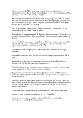 Durante a travessia do Mar, vemos sua presença, pela unção dada ao vento, em
redemoinho durante o dia mostrando o caminho para o povo e abrindo as águas do Mar,
e durante a noite, pelas colunas de fogo também.
Antes de chegarem ao Monte Sinai, foram sendo protegidos pelos cuidados do Senhor,
onde lhes deu alimentos de várias maneiras além do alimento principal, que era o Maná,
que tomava o paladar do que a pessoa desejasse, quando o colavam suas bocas. Coisa
Incrível, não? É o Senhor! Ele é incrível!
Após as tábuas da lei, foi a pedido do Senhor, construída a Arca da Aliança. A que
continha as tábuas da Lei e o Cajado de Aarão.
E nesta época foi construída a tenda, do Santo dos Santos, que seguia à frentes do povo,
e sendo o lugar onde Moises, falou com o Senhor, por mais ou menos quarenta anos no
deserto.
Mas, no final desta jornada para Moises, bem no dia em que sua esposa havia morrido, e
ele com toda esta angústia foi questionado, pelo povo, que estava numa das piores
regiões daquele deserto, que morreriam ali de sede.
Então Moises, intercedeu pelo povo, e o Senhor falou-lhe para bater na pedra, para
jorrar água.
Imaginemos o panorama deste fato, e o relacionemos com os de muitas igrejas que ai
estão:
Moises, cheio de seus próprios problemas, foi tentar resolver o problema do povo,
fazendo o que o Senhor lhe havia dito, e o que ocorreu?
Acabou batendo uma vez, e nado ocorreu, e assim, como o povo quis a seu tempo que
aquela água corresse, Moises acabou batendo novamente.
A água jorrou, mas isto fez com que Moises, perdesse o direito, também, como os
outros seus irmãos, de entrar na terra prometida, e teve que passar o cajado para Josué a
mando do Senhor.
Josué, para atravessar o Rio Jordão, solicitou aos sacerdotes, que levavam a Arca, que
fosse à frentes, e assim que as plantas dos pés daqueles sacerdotes tocaram nas águas do
rio, suas águas se abriram e os sacerdotes ficaram no meio do rio até que todos os
hebreus atravessassem.
O povo atravessou a uma distância de mais ou menos 1,5 km de distância da Arca.
E assim foi a travessia do povo para entrar na Terra Prometida.
Coisas que vemos estarem reveladas por Jesus a Nicodemos, com detalhes
maravilhosos, no sentido do Novo Testamento.

 