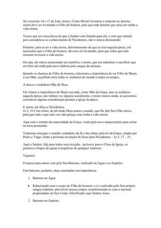 No versículo 14 e 15 de João, lemos: Como Moisés levantou a serpente no deserto,
assim deve ser levantado o Filho do homem, para que todo homem que nele crer tenha a
vida eterna.
Temos que ter consciência do que o Senhor está falando para ele, e com que sentido
pois considerava os conhecimento de Nicodemos, não o estava diminuindo:
Portanto, para se ter a vida eterna, diferentemente do que se cria naquela época, era
necessário que o Filho do homem, devesse ser levantado, para que todos que nele
cressem tivessem a vida eterna.
Ou seja, ele estava anunciando seu martírio, e morte, que iria substituir o sacrifício que
era feito até então pelo povo hebreu pelo sangue de animais.
Quando se chamou de Filho do homem, relacionou a importância de ser Filho de Maria,
a sua Mãe, escolhida entre todas as mulheres do mundo e todos os tempos.
A única e verdadeira Mãe de Deus.
Ele relatou a importância de Maria sua mãe, como Mãe da Graça, mas as mulheres
naquela época, não tinham vez alguma socialmente, e muito menos ainda, se quisermos
considerar alguma consideração perante a igreja da época.
E assim, ele falou a Nicodemos:
Jo 3, 16 Com efeito, de tal modo Deus amou o mundo, que lhe deu Seu Filho único,
para que todo o que nele crer não pereça, mas tenha a vida eterna.
Aqui está o sentido da maternidade da Graça, vindo pelo novo renascimento para entrar
na terra prometida.
Tentemos enxergar o sentido verdadeiro da fé e das obras, pela lei da Graça, citadas por
Paulo e Tiago, lendo a próxima revelação de Jesus para Nicodemos – Jo 3, 17 – 21.
Aqui o Senhor, fala para todos sem exceção, inclusive para o Clero da Igreja, os
pastores e bispos da igreja evangélicas de qualquer natureza:
Vejamos:
O nascer para entrar vem pelo Seu Batismo, realizado na Água e no Espírito:
Este batismo, portanto, duas conotações em importância:
1. Batismo na Água:
Relacionado com o corpo do Filho do homem, e é o realizado pelo Seu próprio
sangue redentor, para lavar nossos corpos, transformando-os com a mesmas
propriedades de Seu Corpo. Glorificado sejas Senhor Jesus.
2. Batismo no Espírito:

 