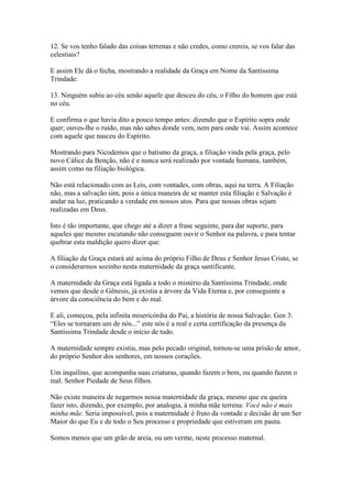 12. Se vos tenho falado das coisas terrenas e não credes, como crereis, se vos falar das
celestiais?
E assim Ele dá o fecha, mostrando a realidade da Graça em Nome da Santíssima
Trindade:
13. Ninguém subiu ao céu senão aquele que desceu do céu, o Filho do homem que está
no céu.
E confirma o que havia dito a pouco tempo antes: dizendo que o Espírito sopra onde
quer; ouves-lhe o ruído, mas não sabes donde vem, nem para onde vai. Assim acontece
com aquele que nasceu do Espírito.
Mostrando para Nicodemos que o batismo da graça, a filiação vinda pela graça, pelo
novo Cálice da Benção, não é e nunca será realizado por vontade humana, também,
assim como na filiação biológica.
Não está relacionado com as Leis, com vontades, com obras, aqui na terra. A Filiação
não, mas a salvação sim, pois a única maneira de se manter esta filiação e Salvação é
andar na luz, praticando a verdade em nossos atos. Para que nossas obras sejam
realizadas em Deus.
Isto é tão importante, que chego até a dizer a frase seguinte, para dar suporte, para
aqueles que mesmo escutando não conseguem ouvir o Senhor na palavra, e para tentar
quebrar esta maldição quero dizer que:
A filiação da Graça estará até acima do próprio Filho de Deus e Senhor Jesus Cristo, se
o considerarmos sozinho nesta maternidade da graça santificante.
A maternidade da Graça está ligada a todo o mistério da Santíssima Trindade, onde
vemos que desde o Gênesis, já existia a árvore da Vida Eterna e, por conseguinte a
árvore da consciência do bem e do mal.
E ali, começou, pela infinita misericórdia do Pai, a história de nossa Salvação. Gen 3:
“Eles se tornaram um de nós...” este nós é a real e certa certificação da presença da
Santíssima Trindade desde o início de tudo.
A maternidade sempre existiu, mas pelo pecado original, tornou-se uma prisão de amor,
do próprio Senhor dos senhores, em nossos corações.
Um inquilino, que acompanha suas criaturas, quando fazem o bem, ou quando fazem o
mal. Senhor Piedade de Seus filhos.
Não existe maneira de negarmos nossa maternidade da graça, mesmo que eu queira
fazer isto, dizendo, por exemplo, por analogia, à minha mãe terrena: Você não é mais
minha mãe. Seria impossível, pois a maternidade é fruto da vontade e decisão de um Ser
Maior do que Eu e de todo o Seu processo e propriedade que estiveram em pauta.
Somos menos que um grão de areia, ou um verme, neste processo maternal.

 