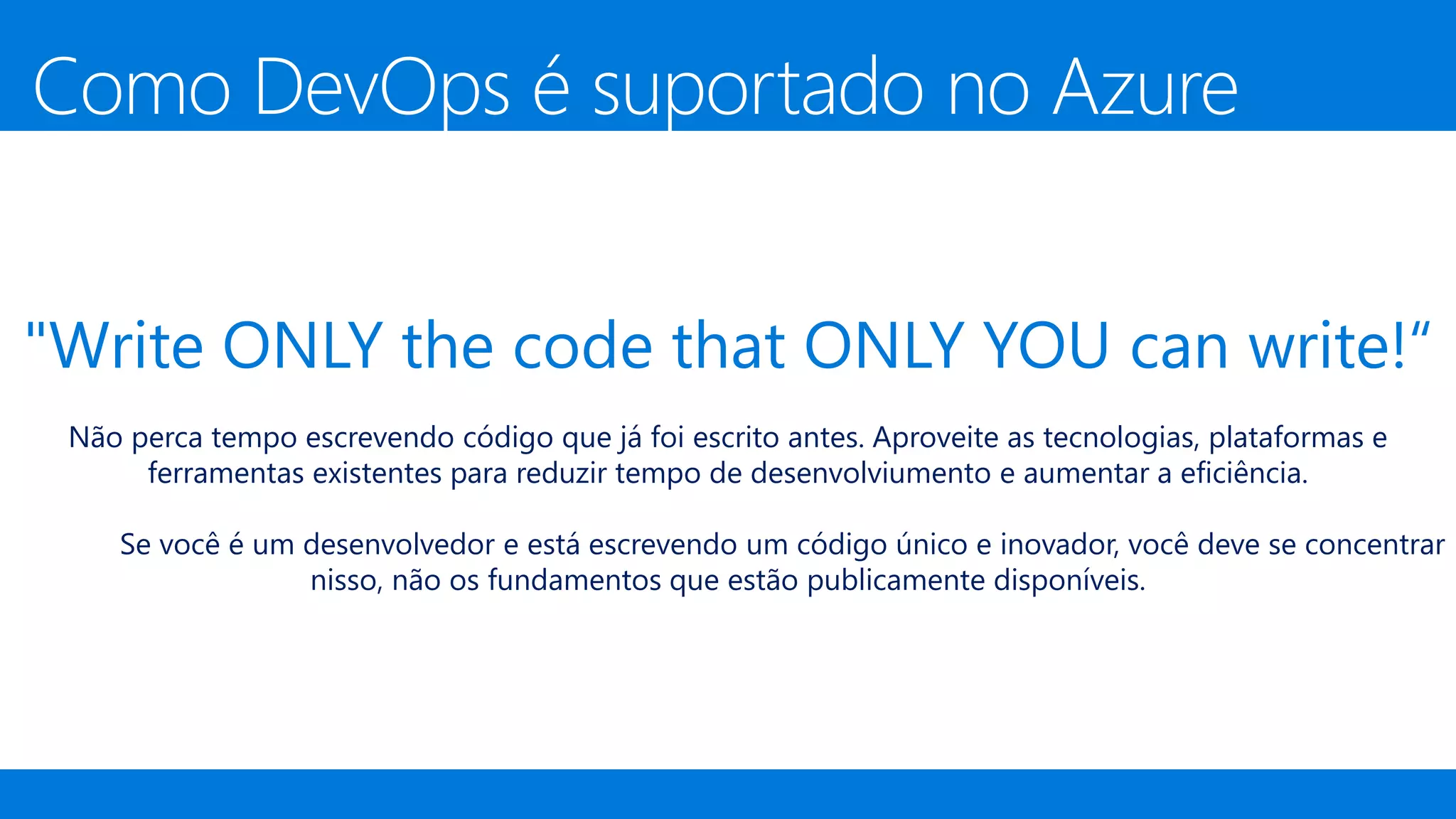 "Write ONLY the code that ONLY YOU can write!“
Não perca tempo escrevendo código que já foi escrito antes. Aproveite as tecnologias, plataformas e
ferramentas existentes para reduzir tempo de desenvolviumento e aumentar a eficiência.
Se você é um desenvolvedor e está escrevendo um código único e inovador, você deve se concentrar
nisso, não os fundamentos que estão publicamente disponíveis.
Como DevOps é suportado no Azure
 