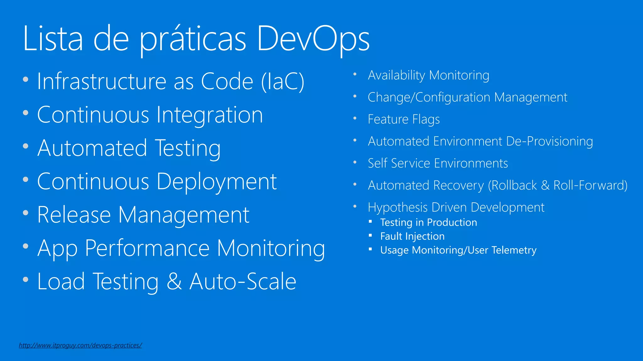 Lista de práticas DevOps
• Infrastructure as Code (IaC)
• Continuous Integration
• Automated Testing
• Continuous Deployment
• Release Management
• App Performance Monitoring
• Load Testing & Auto-Scale
• Availability Monitoring
• Change/Configuration Management
• Feature Flags
• Automated Environment De-Provisioning
• Self Service Environments
• Automated Recovery (Rollback & Roll-Forward)
• Hypothesis Driven Development
▪ Testing in Production
▪ Fault Injection
▪ Usage Monitoring/User Telemetry
http://www.itproguy.com/devops-practices/
 