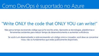 "Write ONLY the code that ONLY YOU can write!“
Não perca tempo escrevendo código que já foi escrito antes. Aproveite as tecnologias, plataformas e
ferramentas existentes para reduzir tempo de desenvolviumento e aumentar a eficiência.
Se você é um desenvolvedor e está escrevendo um código único e inovador, você deve se concentrar
nisso, não os fundamentos que estão publicamente disponíveis.
Como DevOps é suportado no Azure
 