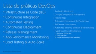 Lista de práticas DevOps
• Infrastructure as Code (IaC)
• Continuous Integration
• Automated Testing
• Continuous Deployment
• Release Management
• App Performance Monitoring
• Load Testing & Auto-Scale
• Availability Monitoring
• Change/Configuration Management
• Feature Flags
• Automated Environment De-Provisioning
• Self Service Environments
• Automated Recovery (Rollback & Roll-Forward)
• Hypothesis Driven Development
▪ Testing in Production
▪ Fault Injection
▪ Usage Monitoring/User Telemetry
http://www.itproguy.com/devops-practices/
 