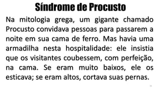 Na mitologia grega, um gigante chamado
Procusto convidava pessoas para passarem a
noite em sua cama de ferro. Mas havia uma
armadilha nesta hospitalidade: ele insistia
que os visitantes coubessem, com perfeição,
na cama. Se eram muito baixos, ele os
esticava; se eram altos, cortava suas pernas.
Síndrome de Procusto
16
 
