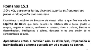 Romanos 15.1
1 Ora nós, que somos fortes, devemos suportar as fraquezas dos
fracos, e não agradar a nós mesmos.
Expulsemos o espírito de Procusto de nossas vidas e que flua em nós o
Espírito de Deus, que criou pessoas de estatura alta e baixa, gordos e
magros, negros e brancos, mulheres e homens, ricos e pobres, ilustres e
desconhecidos, inteligentes e sábios, doutores e os que detêm só o
conhecimento popular.
Aprendamos então a conviver com as diferenças, respeitando a
individualidade e a forma que cada um vê o mundo no Senhor.
18
 