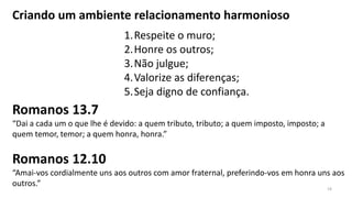 Criando um ambiente relacionamento harmonioso
1.Respeite o muro;
2.Honre os outros;
3.Não julgue;
4.Valorize as diferenças;
5.Seja digno de confiança.
Romanos 13.7
“Dai a cada um o que lhe é devido: a quem tributo, tributo; a quem imposto, imposto; a
quem temor, temor; a quem honra, honra.”
Romanos 12.10
“Amai-vos cordialmente uns aos outros com amor fraternal, preferindo-vos em honra uns aos
outros.” 19
 