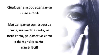 Qualquer um pode zangar-se
- isso é fácil.
Mas zangar-se com a pessoa
certa, na medida certa, na
hora certa, pelo motivo certo
e da maneira certa -
não é fácil!
 