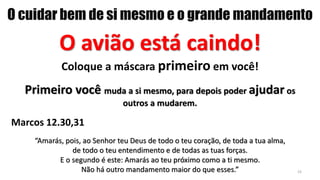 O cuidar bem de si mesmo e o grande mandamento
O avião está caindo!
Coloque a máscara primeiro em você!
Primeiro você muda a si mesmo, para depois poder ajudar os
outros a mudarem.
Marcos 12.30,31
“Amarás, pois, ao Senhor teu Deus de todo o teu coração, de toda a tua alma,
de todo o teu entendimento e de todas as tuas forças.
E o segundo é este: Amarás ao teu próximo como a ti mesmo.
Não há outro mandamento maior do que esses.” 23
 