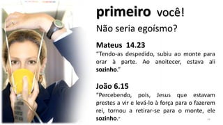 primeiro você!
Não seria egoísmo?
Mateus 14.23
“Tendo-as despedido, subiu ao monte para
orar à parte. Ao anoitecer, estava ali
sozinho.”
João 6.15
“Percebendo, pois, Jesus que estavam
prestes a vir e levá-lo à força para o fazerem
rei, tornou a retirar-se para o monte, ele
sozinho.” 24
 