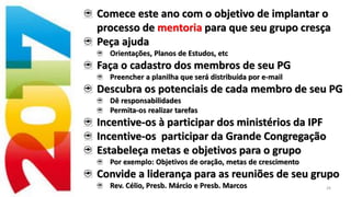 28
Comece este ano com o objetivo de implantar o
processo de mentoria para que seu grupo cresça
Peça ajuda
Orientações, Planos de Estudos, etc
Faça o cadastro dos membros de seu PG
Preencher a planilha que será distribuída por e-mail
Descubra os potenciais de cada membro de seu PG
Dê responsabilidades
Permita-os realizar tarefas
Incentive-os à participar dos ministérios da IPF
Incentive-os participar da Grande Congregação
Estabeleça metas e objetivos para o grupo
Por exemplo: Objetivos de oração, metas de crescimento
Convide a liderança para as reuniões de seu grupo
Rev. Célio, Presb. Márcio e Presb. Marcos
 