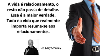 A vida é relacionamento, o
resto não passa de detalhe.
Essa é a maior verdade.
Tudo na vida que realmente
importa resume-se aos
relacionamentos.
Dr. Gary Smalley
 