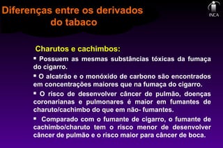 Charutos e cachimbos:
 Possuem as mesmas substâncias tóxicas da fumaça
do cigarro.
 O alcatrão e o monóxido de carbono são encontrados
em concentrações maiores que na fumaça do cigarro.
 O risco de desenvolver câncer de pulmão, doenças
coronarianas e pulmonares é maior em fumantes de
charuto/cachimbo do que em não- fumantes.
 Comparado com o fumante de cigarro, o fumante de
cachimbo/charuto tem o risco menor de desenvolver
câncer de pulmão e o risco maior para câncer de boca.
Diferenças entre os derivados
do tabaco
 