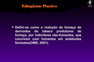 Tabagismo Passivo
 Defini-se como a inalação da fumaça de
derivados do tabaco produtores de
fumaça, por indivíduos não-fumantes, que
convivem com fumantes em ambientes
fechados(OMS, 2001).
 